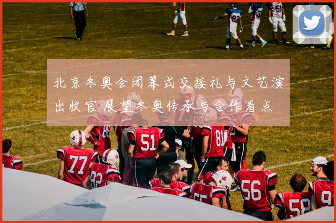 北京冬奥会闭幕式交接礼与文艺演出收官 展望冬奥传承与合作看点