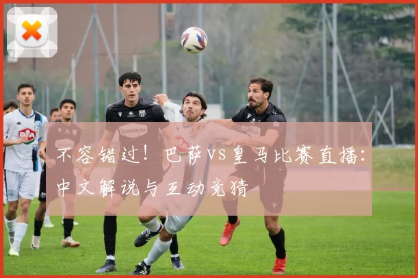 不容错过！巴萨vs皇马比赛直播：中文解说与互动竞猜