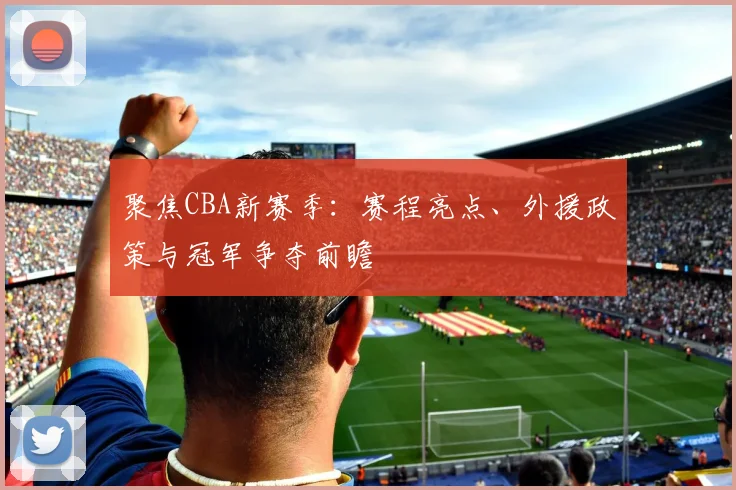 聚焦CBA新赛季：赛程亮点、外援政策与冠军争夺前瞻