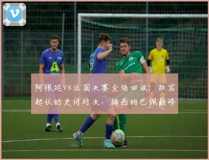 阿根廷vs法国决赛全场回放：跌宕起伏的史诗对决，梅西姆巴佩巅峰之战
