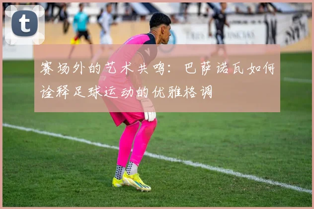 赛场外的艺术共鸣:巴萨诺瓦如何诠释足球运动的优雅格调