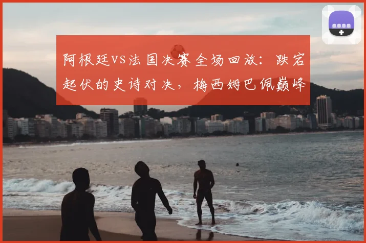 阿根廷vs法国决赛全场回放：跌宕起伏的史诗对决，梅西姆巴佩巅峰之战