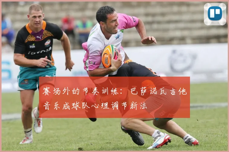 赛场外的节奏训练:巴萨诺瓦吉他音乐成球队心理调节新法